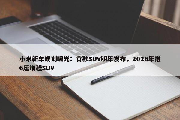 小米新车规划曝光：首款SUV明年发布，2026年推6座增程SUV