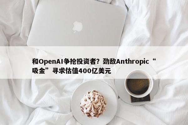 和OpenAI争抢投资者？劲敌Anthropic“吸金”寻求估值400亿美元