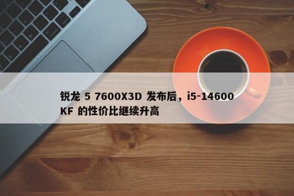 锐龙 5 7600X3D 发布后，i5-14600KF 的性价比继续升高