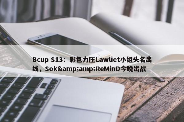 Bcup S13：彩色力压Lawliet小组头名出线，Sok&amp;ReMinD今晚出战