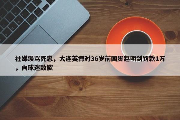 社媒谩骂死忠，大连英博对36岁前国脚赵明剑罚款1万，向球迷致歉