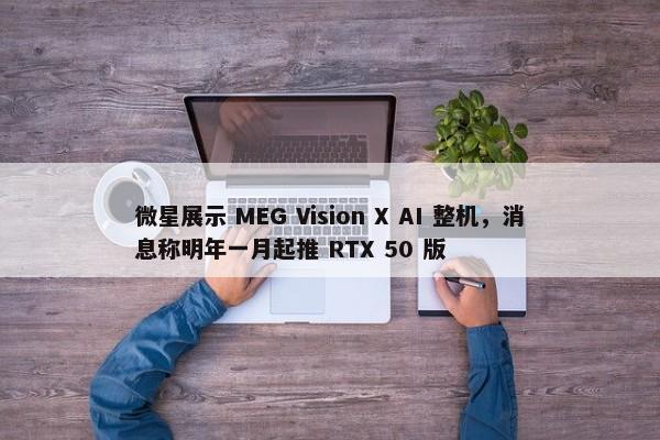 微星展示 MEG Vision X AI 整机，消息称明年一月起推 RTX 50 版