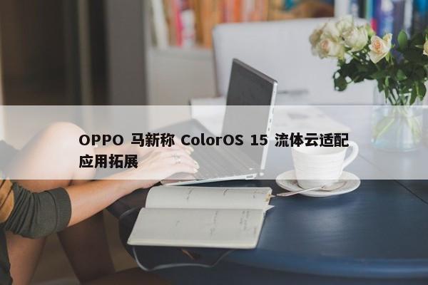 OPPO 马新称 ColorOS 15 流体云适配应用拓展