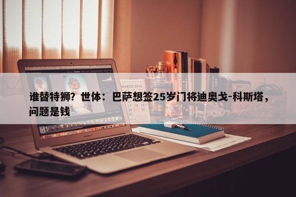 谁替特狮？世体：巴萨想签25岁门将迪奥戈-科斯塔，问题是钱