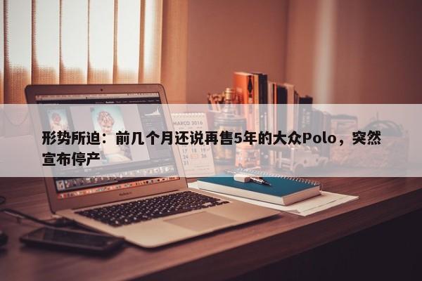 形势所迫：前几个月还说再售5年的大众Polo，突然宣布停产