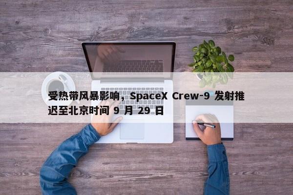 受热带风暴影响，SpaceX Crew-9 发射推迟至北京时间 9 月 29 日