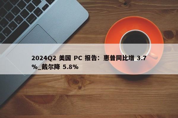 2024Q2 美国 PC 报告：惠普同比增 3.7%_戴尔降 5.8%