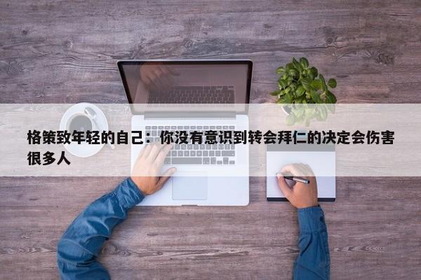 格策致年轻的自己：你没有意识到转会拜仁的决定会伤害很多人