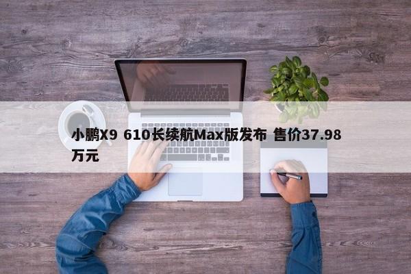 小鹏X9 610长续航Max版发布 售价37.98万元