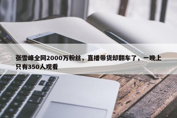 张雪峰全网2000万粉丝，直播带货却翻车了，一晚上只有350人观看