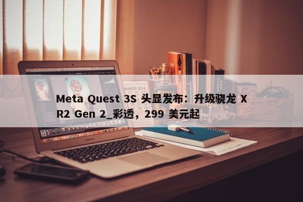 Meta Quest 3S 头显发布：升级骁龙 XR2 Gen 2_彩透，299 美元起