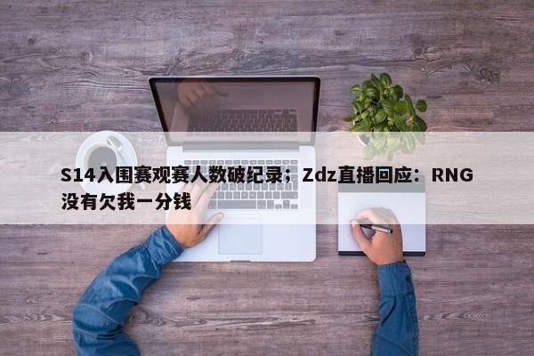 S14入围赛观赛人数破纪录；Zdz直播回应：RNG没有欠我一分钱