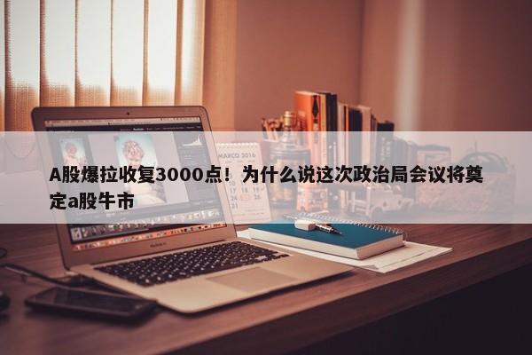 A股爆拉收复3000点！为什么说这次政治局会议将奠定a股牛市