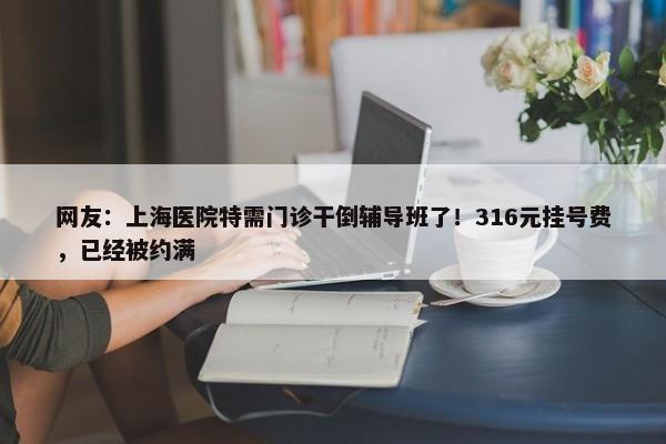 网友：上海医院特需门诊干倒辅导班了！316元挂号费，已经被约满