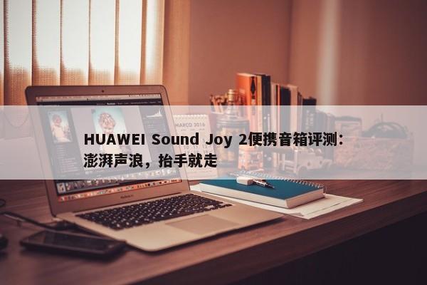 HUAWEI Sound Joy 2便携音箱评测：澎湃声浪，抬手就走