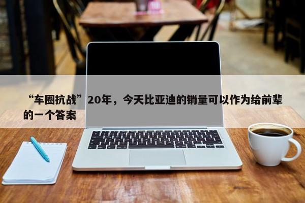 “车圈抗战”20年，今天比亚迪的销量可以作为给前辈的一个答案