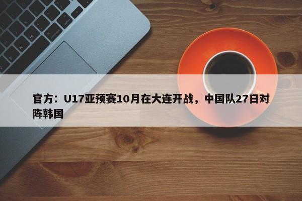 官方：U17亚预赛10月在大连开战，中国队27日对阵韩国