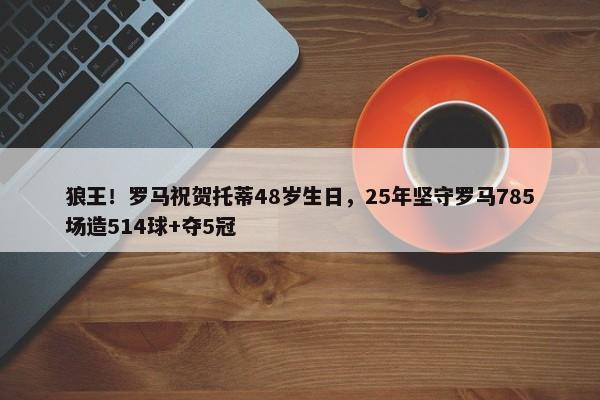 狼王！罗马祝贺托蒂48岁生日，25年坚守罗马785场造514球+夺5冠