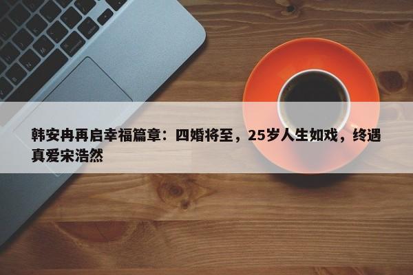 韩安冉再启幸福篇章：四婚将至，25岁人生如戏，终遇真爱宋浩然