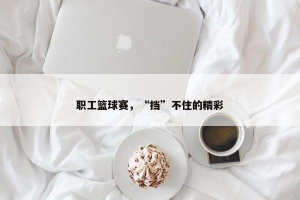 职工篮球赛，“挡”不住的精彩