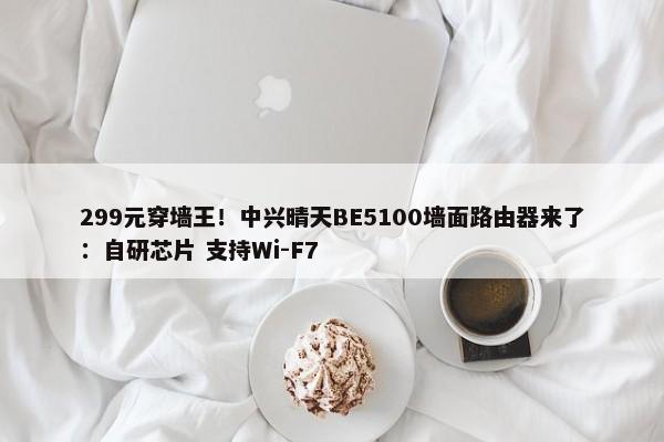 299元穿墙王！中兴晴天BE5100墙面路由器来了：自研芯片 支持Wi-F7