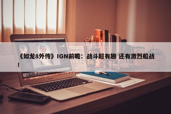 《如龙8外传》IGN前瞻：战斗超有趣 还有激烈船战！