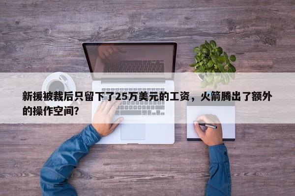 新援被裁后只留下了25万美元的工资，火箭腾出了额外的操作空间？