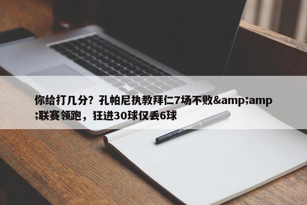 你给打几分？孔帕尼执教拜仁7场不败&amp;联赛领跑，狂进30球仅丢6球