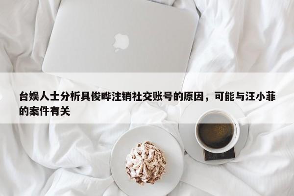 台娱人士分析具俊晔注销社交账号的原因，可能与汪小菲的案件有关