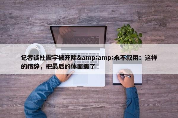 记者谈杜震宇被开除&amp;永不叙用：这样的措辞，把最后的体面撕了