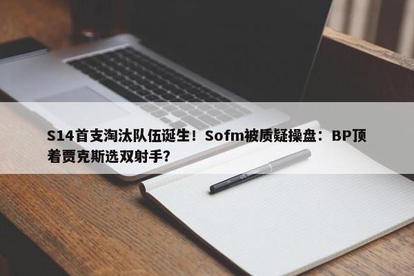 S14首支淘汰队伍诞生！Sofm被质疑操盘：BP顶着贾克斯选双射手？