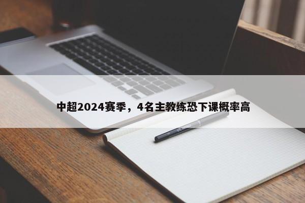 中超2024赛季，4名主教练恐下课概率高