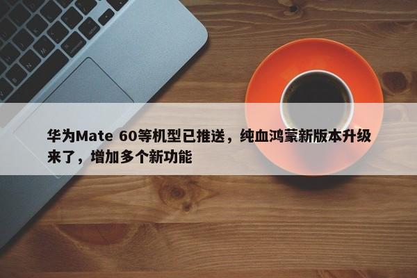 华为Mate 60等机型已推送，纯血鸿蒙新版本升级来了，增加多个新功能