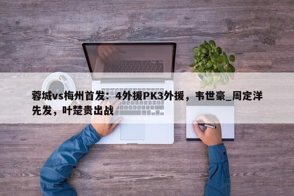 蓉城vs梅州首发：4外援PK3外援，韦世豪_周定洋先发，叶楚贵出战