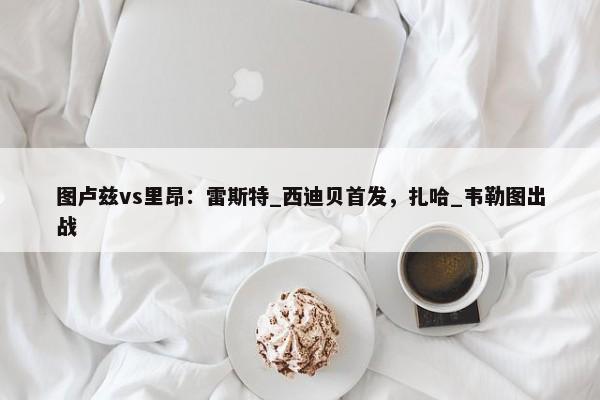 图卢兹vs里昂：雷斯特_西迪贝首发，扎哈_韦勒图出战