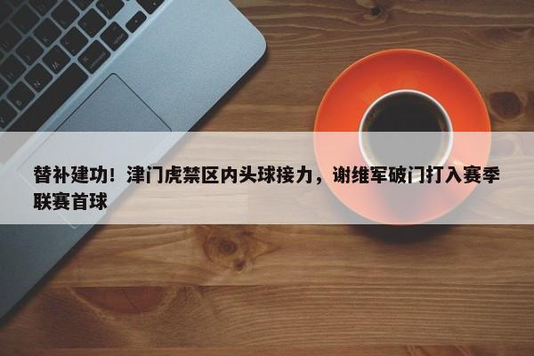 替补建功！津门虎禁区内头球接力，谢维军破门打入赛季联赛首球