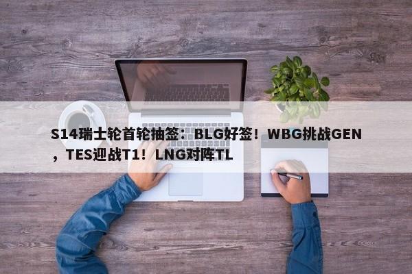 S14瑞士轮首轮抽签：BLG好签！WBG挑战GEN，TES迎战T1！LNG对阵TL