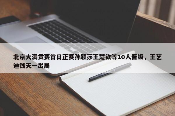 北京大满贯赛首日正赛孙颖莎王楚钦等10人晋级，王艺迪钱天一出局