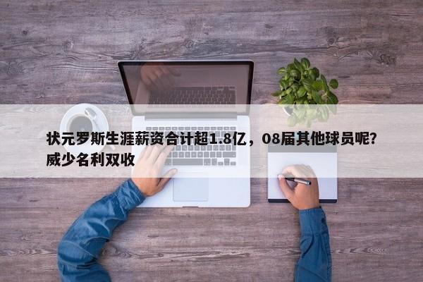 状元罗斯生涯薪资合计超1.8亿，08届其他球员呢？威少名利双收