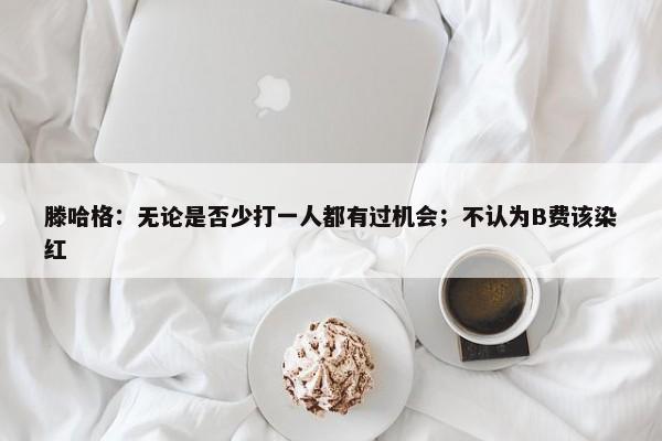 滕哈格：无论是否少打一人都有过机会；不认为B费该染红