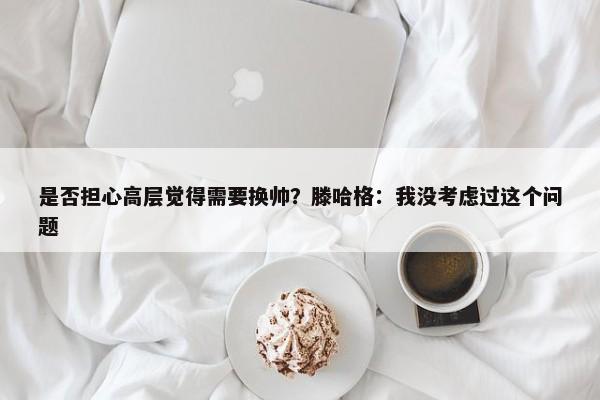 是否担心高层觉得需要换帅？滕哈格：我没考虑过这个问题