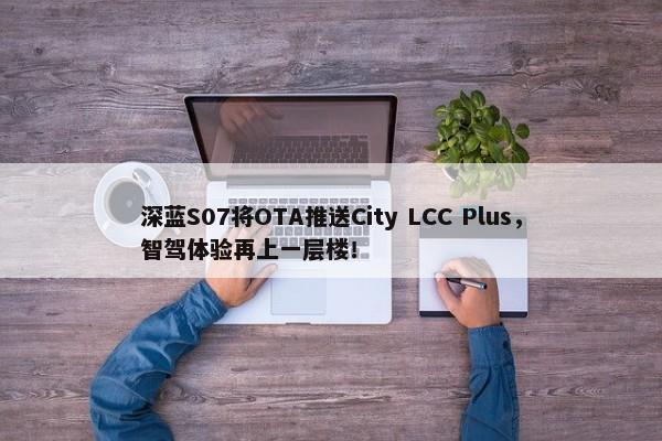 深蓝S07将OTA推送City LCC Plus，智驾体验再上一层楼！