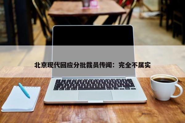 北京现代回应分批裁员传闻：完全不属实