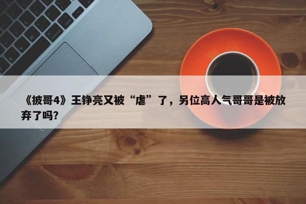 《披哥4》王铮亮又被“虐”了，另位高人气哥哥是被放弃了吗？