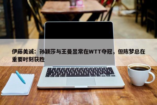 伊藤美诚：孙颖莎与王曼昱常在WTT夺冠，但陈梦总在重要时刻获胜