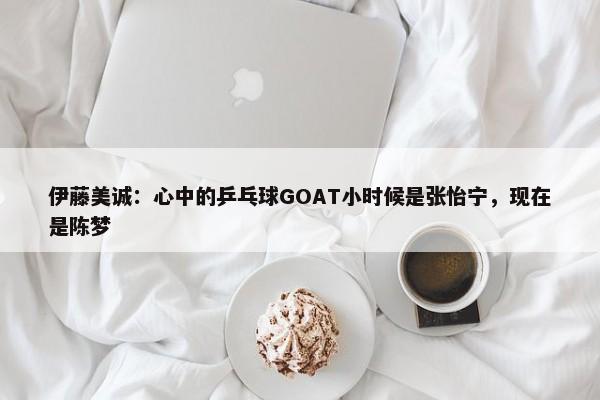 伊藤美诚：心中的乒乓球GOAT小时候是张怡宁，现在是陈梦