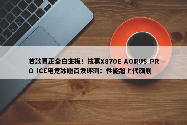 首款真正全白主板！技嘉X870E AORUS PRO ICE电竞冰雕首发评测：性能超上代旗舰