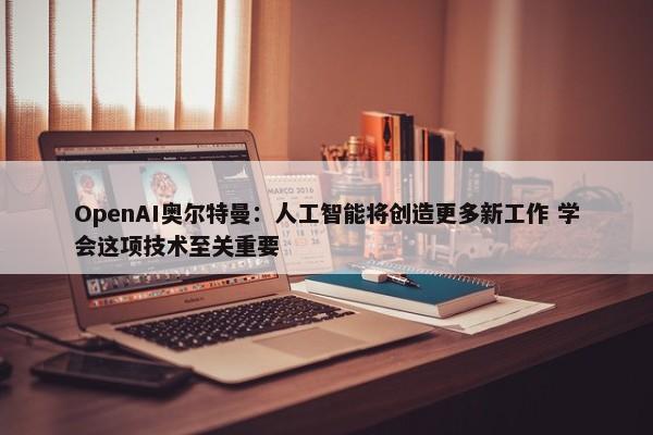 OpenAI奥尔特曼：人工智能将创造更多新工作 学会这项技术至关重要