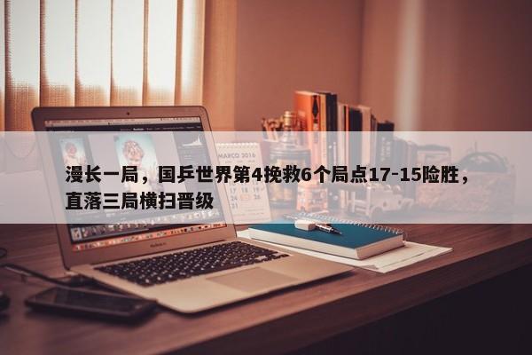 漫长一局，国乒世界第4挽救6个局点17-15险胜，直落三局横扫晋级