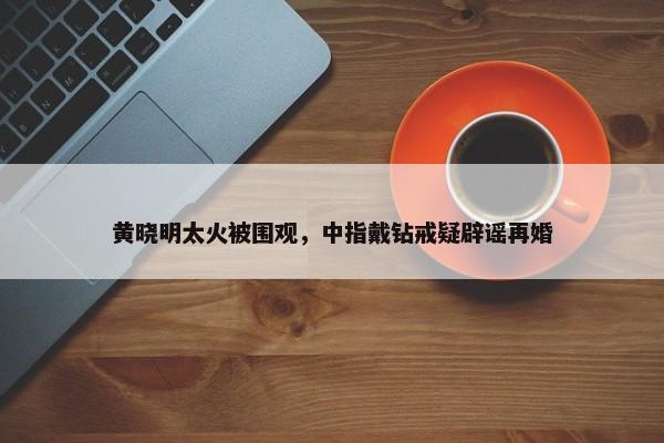 黄晓明太火被围观，中指戴钻戒疑辟谣再婚